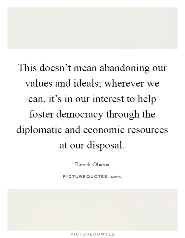 This doesn't mean abandoning our values and ideals; wherever we can, it's in our interest to help foster democracy through the diplomatic and economic resources at our disposal. Picture Quote #1