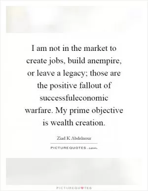 I am not in the market to create jobs, build anempire, or leave a legacy; those are the positive fallout of successfuleconomic warfare. My prime objective is wealth creation Picture Quote #1