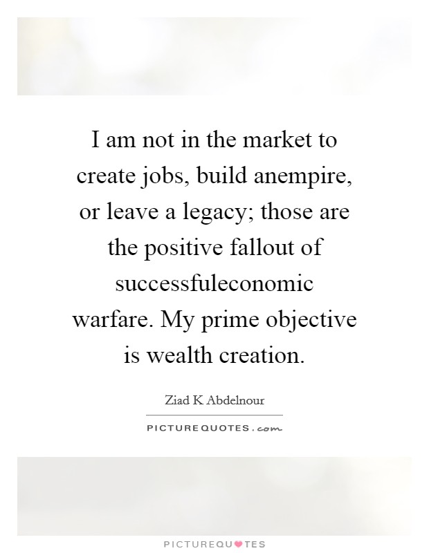 I am not in the market to create jobs, build anempire, or leave a legacy; those are the positive fallout of successfuleconomic warfare. My prime objective is wealth creation. Picture Quote #1