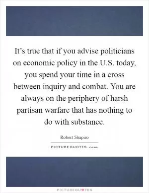 It’s true that if you advise politicians on economic policy in the U.S. today, you spend your time in a cross between inquiry and combat. You are always on the periphery of harsh partisan warfare that has nothing to do with substance Picture Quote #1