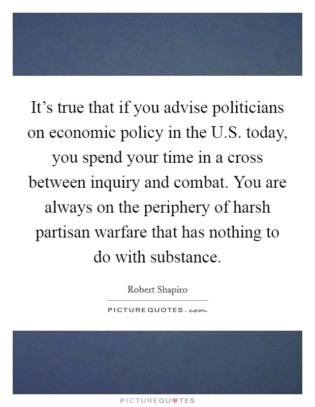It's true that if you advise politicians on economic policy in the U.S. today, you spend your time in a cross between inquiry and combat. You are always on the periphery of harsh partisan warfare that has nothing to do with substance. Picture Quote #1