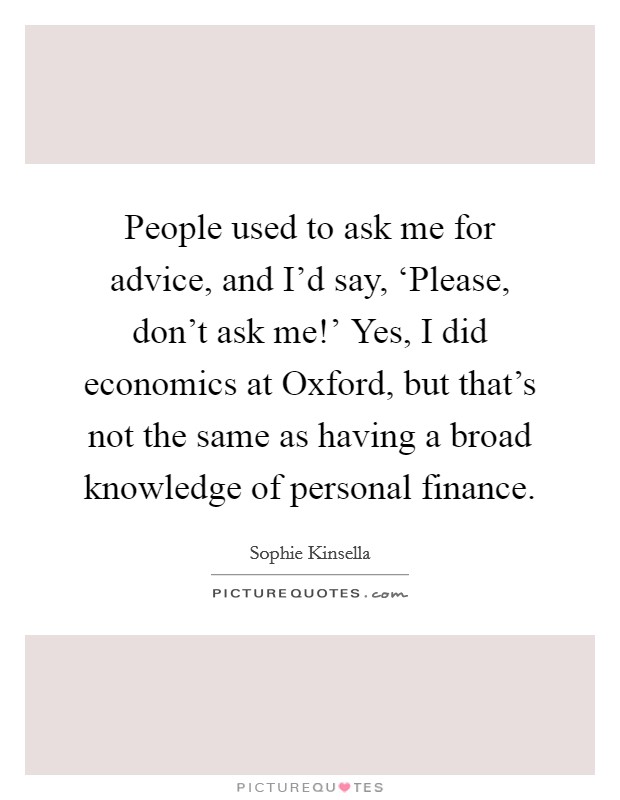 People used to ask me for advice, and I'd say, ‘Please, don't ask me!' Yes, I did economics at Oxford, but that's not the same as having a broad knowledge of personal finance. Picture Quote #1