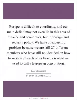Europe is difficult to coordinate, and our main deficit may not even lie in this area of finance and economics, but in foreign and security policy. We have a leadership problem because we are still 27 different members who have still not decided on how to work with each other based on what we used to call a European constitution Picture Quote #1