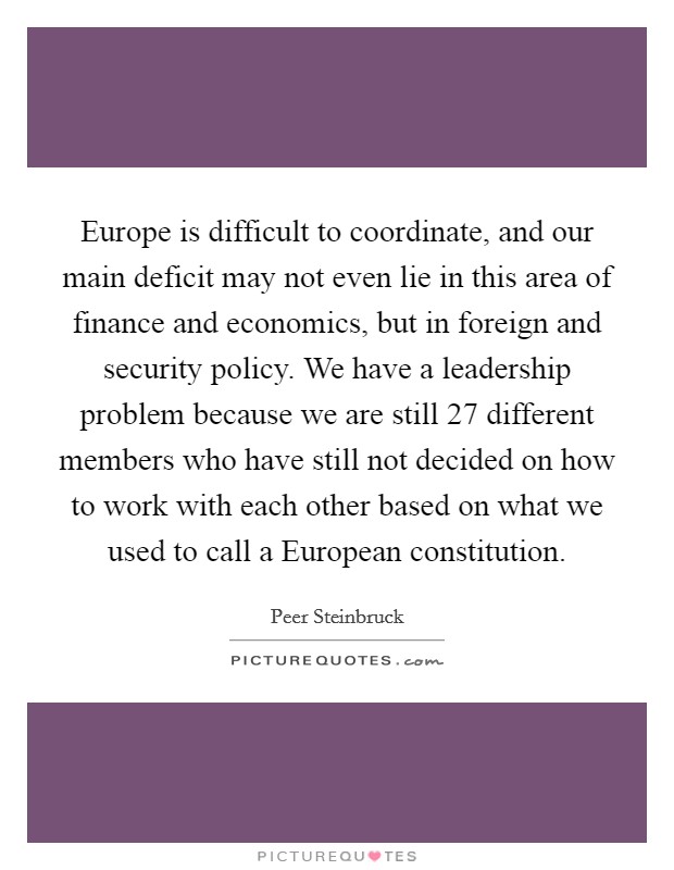 Europe is difficult to coordinate, and our main deficit may not even lie in this area of finance and economics, but in foreign and security policy. We have a leadership problem because we are still 27 different members who have still not decided on how to work with each other based on what we used to call a European constitution. Picture Quote #1