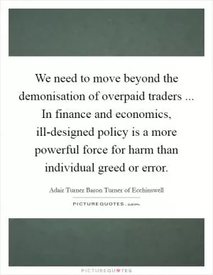 We need to move beyond the demonisation of overpaid traders ... In finance and economics, ill-designed policy is a more powerful force for harm than individual greed or error Picture Quote #1