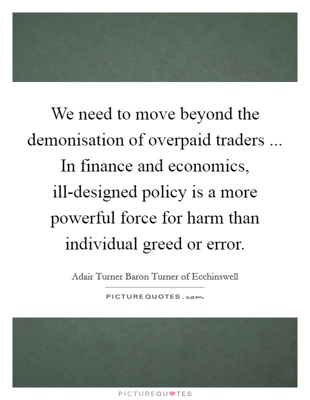 We need to move beyond the demonisation of overpaid traders ... In finance and economics, ill-designed policy is a more powerful force for harm than individual greed or error. Picture Quote #1
