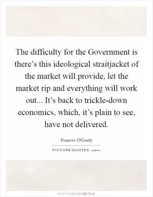 The difficulty for the Government is there’s this ideological straitjacket of the market will provide, let the market rip and everything will work out... It’s back to trickle-down economics, which, it’s plain to see, have not delivered Picture Quote #1