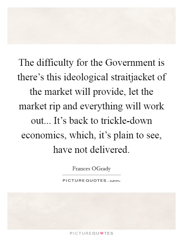 The difficulty for the Government is there's this ideological straitjacket of the market will provide, let the market rip and everything will work out... It's back to trickle-down economics, which, it's plain to see, have not delivered. Picture Quote #1
