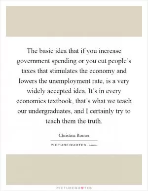 The basic idea that if you increase government spending or you cut people’s taxes that stimulates the economy and lowers the unemployment rate, is a very widely accepted idea. It’s in every economics textbook, that’s what we teach our undergraduates, and I certainly try to teach them the truth Picture Quote #1