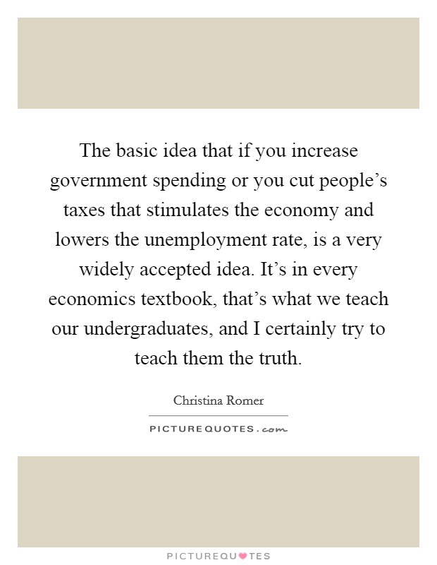 The basic idea that if you increase government spending or you cut people's taxes that stimulates the economy and lowers the unemployment rate, is a very widely accepted idea. It's in every economics textbook, that's what we teach our undergraduates, and I certainly try to teach them the truth. Picture Quote #1