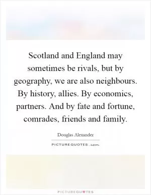 Scotland and England may sometimes be rivals, but by geography, we are also neighbours. By history, allies. By economics, partners. And by fate and fortune, comrades, friends and family Picture Quote #1