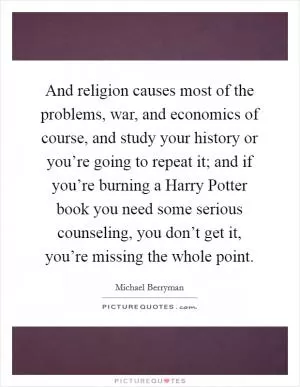 And religion causes most of the problems, war, and economics of course, and study your history or you’re going to repeat it; and if you’re burning a Harry Potter book you need some serious counseling, you don’t get it, you’re missing the whole point Picture Quote #1