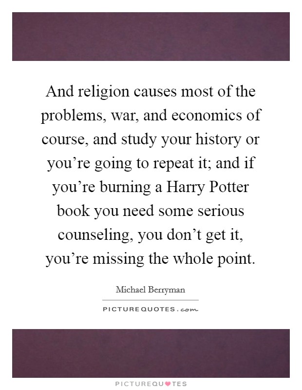 And religion causes most of the problems, war, and economics of course, and study your history or you're going to repeat it; and if you're burning a Harry Potter book you need some serious counseling, you don't get it, you're missing the whole point. Picture Quote #1