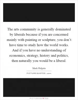 The arts community is generally dominated by liberals because if you are concerned mainly with painting or sculpture, you don’t have time to study how the world works. And if you have no understanding of economics, strategy, history and politics, then naturally you would be a liberal Picture Quote #1