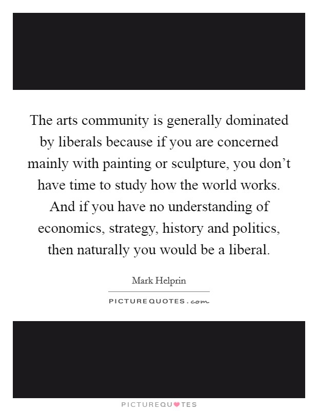 The arts community is generally dominated by liberals because if you are concerned mainly with painting or sculpture, you don't have time to study how the world works. And if you have no understanding of economics, strategy, history and politics, then naturally you would be a liberal. Picture Quote #1