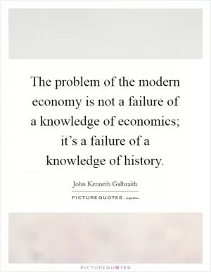 The problem of the modern economy is not a failure of a knowledge of economics; it’s a failure of a knowledge of history Picture Quote #1