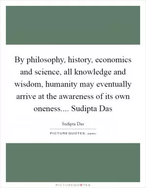 By philosophy, history, economics and science, all knowledge and wisdom, humanity may eventually arrive at the awareness of its own oneness.... Sudipta Das Picture Quote #1