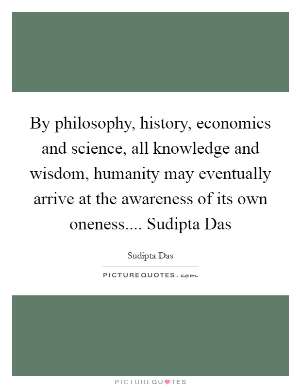 By philosophy, history, economics and science, all knowledge and wisdom, humanity may eventually arrive at the awareness of its own oneness.... Sudipta Das Picture Quote #1