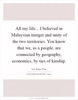All my life... I believed in Malaysian merger and unity of the two territories. You know that we, as a people, are connected by geography, economics, by ties of kinship Picture Quote #1