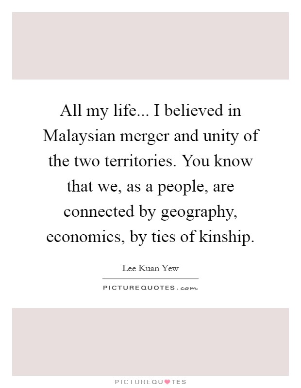 All my life... I believed in Malaysian merger and unity of the two territories. You know that we, as a people, are connected by geography, economics, by ties of kinship. Picture Quote #1