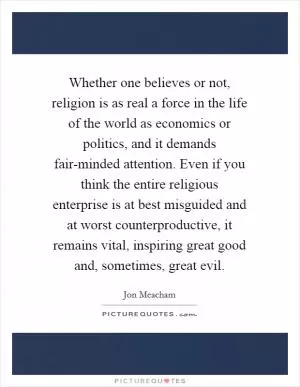 Whether one believes or not, religion is as real a force in the life of the world as economics or politics, and it demands fair-minded attention. Even if you think the entire religious enterprise is at best misguided and at worst counterproductive, it remains vital, inspiring great good and, sometimes, great evil Picture Quote #1