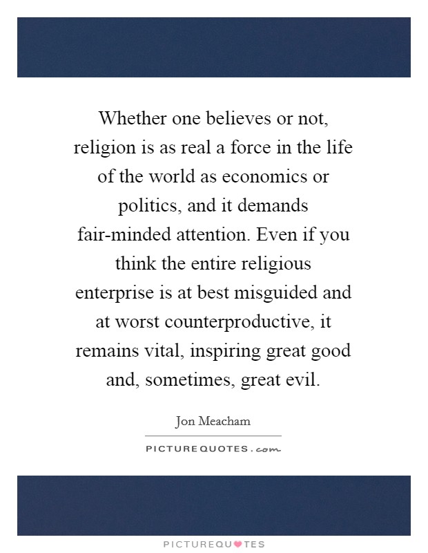 Whether one believes or not, religion is as real a force in the life of the world as economics or politics, and it demands fair-minded attention. Even if you think the entire religious enterprise is at best misguided and at worst counterproductive, it remains vital, inspiring great good and, sometimes, great evil. Picture Quote #1