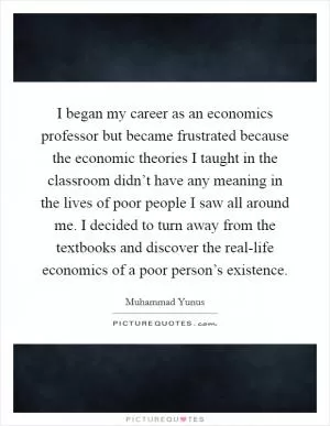 I began my career as an economics professor but became frustrated because the economic theories I taught in the classroom didn’t have any meaning in the lives of poor people I saw all around me. I decided to turn away from the textbooks and discover the real-life economics of a poor person’s existence Picture Quote #1