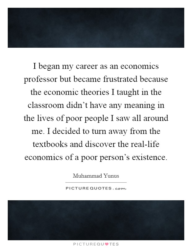 I began my career as an economics professor but became frustrated because the economic theories I taught in the classroom didn't have any meaning in the lives of poor people I saw all around me. I decided to turn away from the textbooks and discover the real-life economics of a poor person's existence. Picture Quote #1