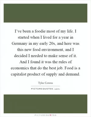 I’ve been a foodie most of my life. I started when I lived for a year in Germany in my early 20s, and here was this new food environment, and I decided I needed to make sense of it. And I found it was the rules of economics that do the best job. Food is a capitalist product of supply and demand Picture Quote #1