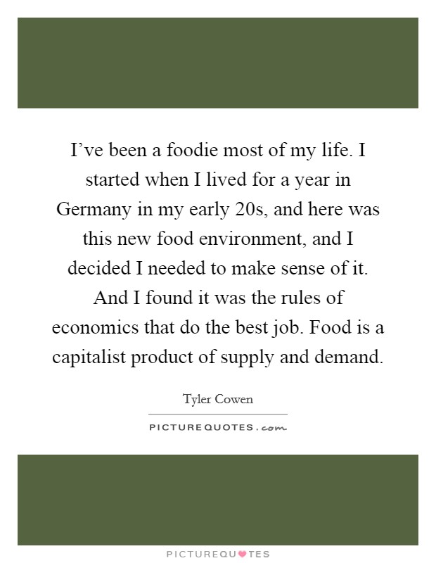 I've been a foodie most of my life. I started when I lived for a year in Germany in my early 20s, and here was this new food environment, and I decided I needed to make sense of it. And I found it was the rules of economics that do the best job. Food is a capitalist product of supply and demand. Picture Quote #1