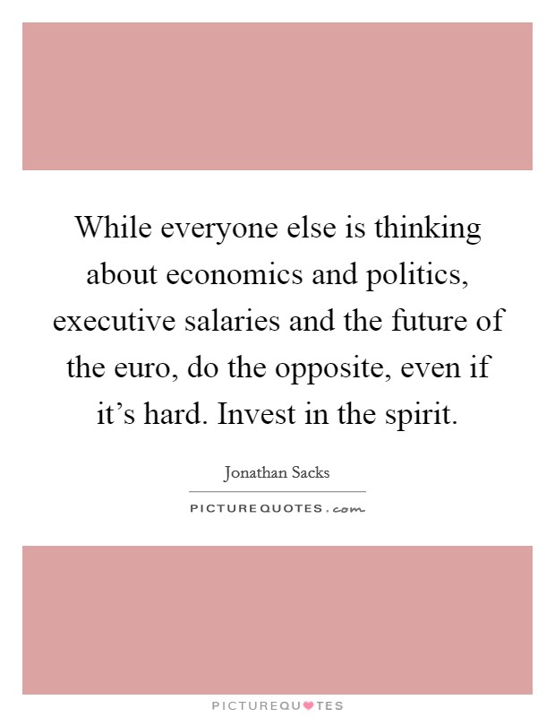 While everyone else is thinking about economics and politics, executive salaries and the future of the euro, do the opposite, even if it's hard. Invest in the spirit. Picture Quote #1
