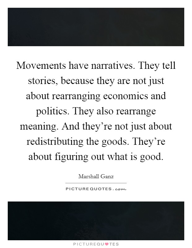 Movements have narratives. They tell stories, because they are not just about rearranging economics and politics. They also rearrange meaning. And they're not just about redistributing the goods. They're about figuring out what is good. Picture Quote #1