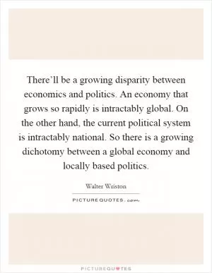 There’ll be a growing disparity between economics and politics. An economy that grows so rapidly is intractably global. On the other hand, the current political system is intractably national. So there is a growing dichotomy between a global economy and locally based politics Picture Quote #1