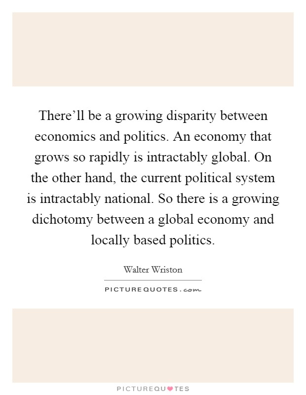 There'll be a growing disparity between economics and politics. An economy that grows so rapidly is intractably global. On the other hand, the current political system is intractably national. So there is a growing dichotomy between a global economy and locally based politics. Picture Quote #1
