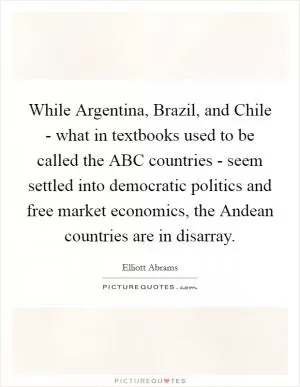 While Argentina, Brazil, and Chile - what in textbooks used to be called the ABC countries - seem settled into democratic politics and free market economics, the Andean countries are in disarray Picture Quote #1