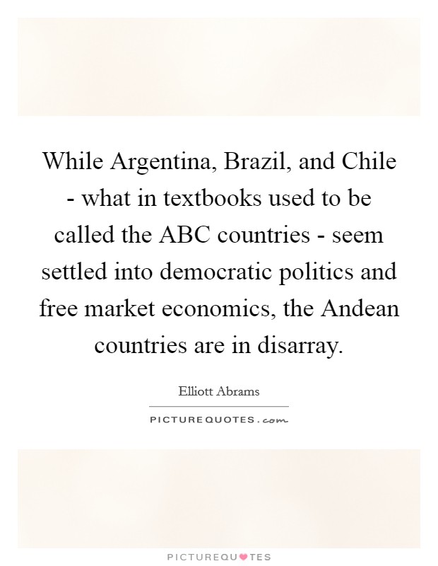 While Argentina, Brazil, and Chile - what in textbooks used to be called the ABC countries - seem settled into democratic politics and free market economics, the Andean countries are in disarray. Picture Quote #1
