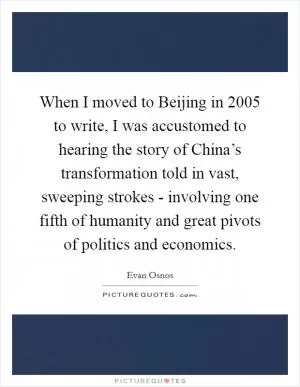 When I moved to Beijing in 2005 to write, I was accustomed to hearing the story of China’s transformation told in vast, sweeping strokes - involving one fifth of humanity and great pivots of politics and economics Picture Quote #1