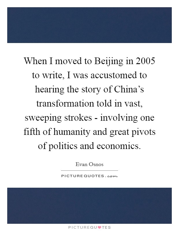 When I moved to Beijing in 2005 to write, I was accustomed to hearing the story of China's transformation told in vast, sweeping strokes - involving one fifth of humanity and great pivots of politics and economics. Picture Quote #1