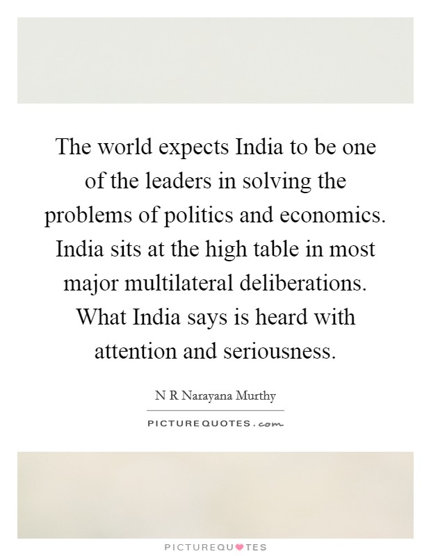 The world expects India to be one of the leaders in solving the problems of politics and economics. India sits at the high table in most major multilateral deliberations. What India says is heard with attention and seriousness Picture Quote #1
