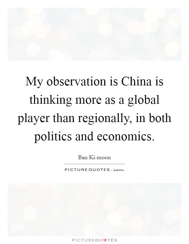 My observation is China is thinking more as a global player than regionally, in both politics and economics. Picture Quote #1