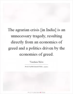 The agrarian crisis [in India] is an unnecessary tragedy, resulting directly from an economics of greed and a politics driven by the economies of greed Picture Quote #1