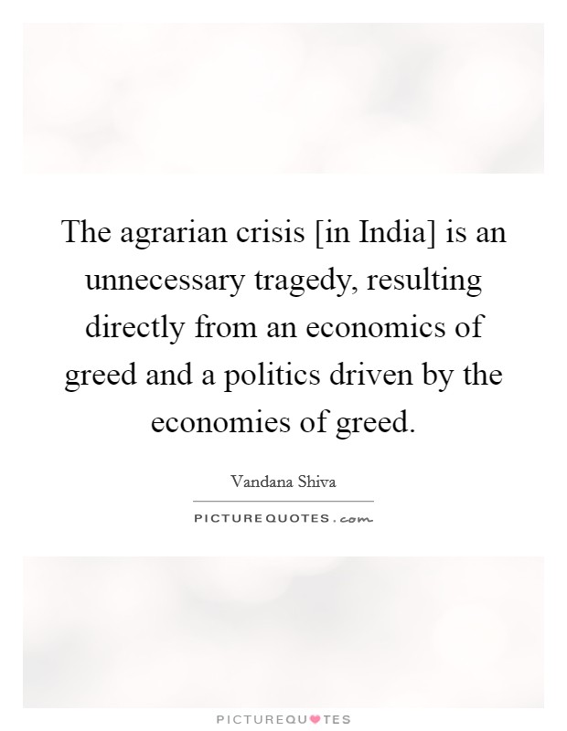 The agrarian crisis [in India] is an unnecessary tragedy, resulting directly from an economics of greed and a politics driven by the economies of greed. Picture Quote #1