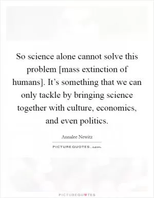 So science alone cannot solve this problem [mass extinction of humans]. It’s something that we can only tackle by bringing science together with culture, economics, and even politics Picture Quote #1
