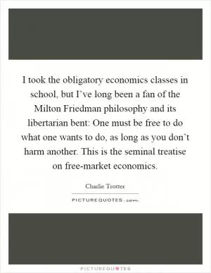 I took the obligatory economics classes in school, but I’ve long been a fan of the Milton Friedman philosophy and its libertarian bent: One must be free to do what one wants to do, as long as you don’t harm another. This is the seminal treatise on free-market economics Picture Quote #1