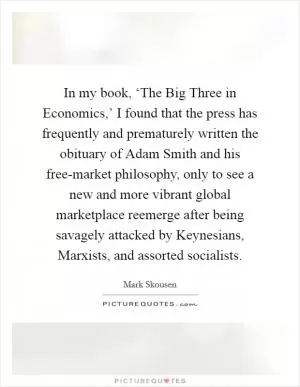 In my book, ‘The Big Three in Economics,’ I found that the press has frequently and prematurely written the obituary of Adam Smith and his free-market philosophy, only to see a new and more vibrant global marketplace reemerge after being savagely attacked by Keynesians, Marxists, and assorted socialists Picture Quote #1