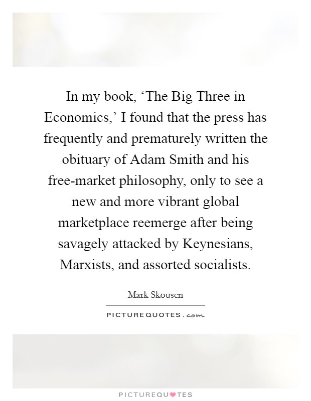 In my book, ‘The Big Three in Economics,' I found that the press has frequently and prematurely written the obituary of Adam Smith and his free-market philosophy, only to see a new and more vibrant global marketplace reemerge after being savagely attacked by Keynesians, Marxists, and assorted socialists. Picture Quote #1