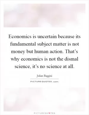 Economics is uncertain because its fundamental subject matter is not money but human action. That’s why economics is not the dismal science, it’s no science at all Picture Quote #1