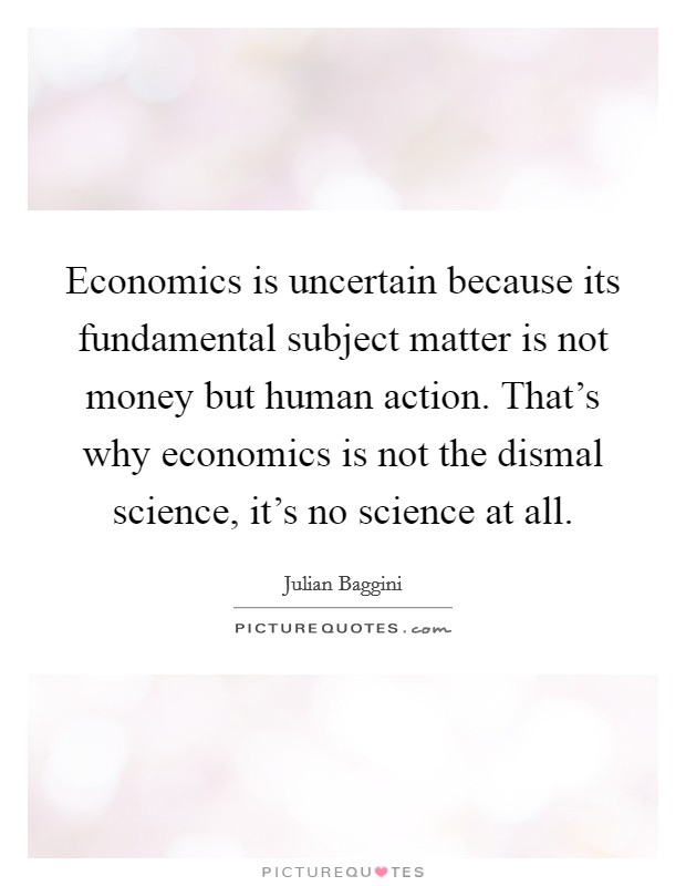 Economics is uncertain because its fundamental subject matter is not money but human action. That's why economics is not the dismal science, it's no science at all. Picture Quote #1