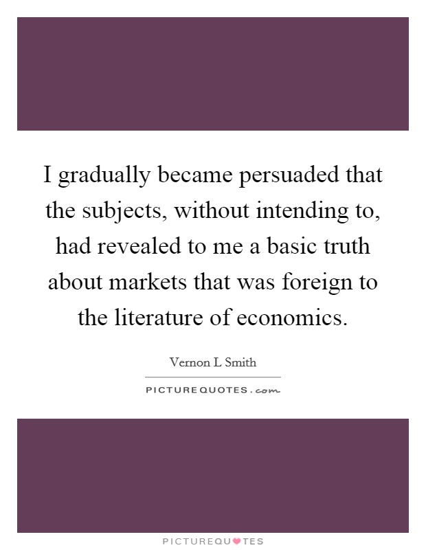 I gradually became persuaded that the subjects, without intending to, had revealed to me a basic truth about markets that was foreign to the literature of economics. Picture Quote #1
