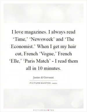 I love magazines. I always read ‘Time,’ ‘Newsweek’ and ‘The Economist.’ When I get my hair cut, French ‘Vogue,’ French ‘Elle,’ ‘Paris Match’ - I read them all in 10 minutes Picture Quote #1